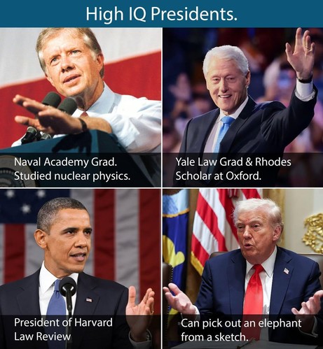 A meme/pictorial exhibit comparing the academic/intellectual achievement of four recent US Presidents:

Title: "High IQ Presidents"

Clockwise, from top left:
Jimmy Carter: "Naval Academy Grad. Studied nuclear physics."
Bill Clinton: "Yale Law Grad & Rhodes Scholar at Oxford."
Barack Obama: "President of Harvard Law Review"
Donald Trump: "Can pick out an elephant from a sketch."