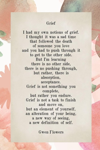 "Grief" by Gwen Flowers

I had my own notion of grief. 
I thought it was the sad time 
That followed the death of someone you love. 
And you had to push through it 
To get to the other side. 
But I’m learning there is no other side. 
There is no pushing through. 
But rather, 
There is absorption. 
Adjustment. 
Acceptance. 
And grief is not something you complete 
But rather, you endure. 
Grief is not a task to finish 
And move on, 
But an element of yourself – 
An alteration of your being. 
A new way of seeing. 
A new dimension of self.