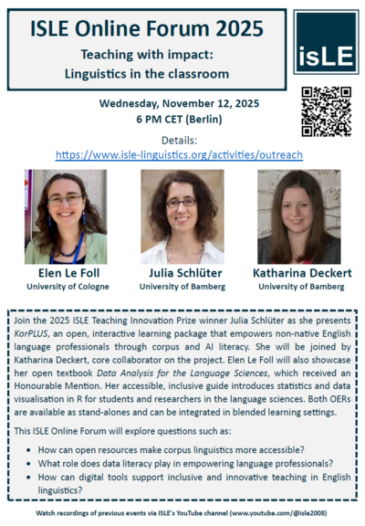 ISLE Online Forum 2025
Teaching with Impact: Linguistics in the Classroom
Wednesday, 12 November 2025 | 6:00 PM CET (Berlin)
Featured Presentations:
Julia Schlüter (University of Bamberg)
Introducing KorPLUS
KorPLUS is an open, interactive learning package designed to build corpus and AI literacy among non-native English-speaking language professionals. Through hands-on activities and real-world data, it empowers learners to engage critically with language data and emerging technologies.
Katharina Deckert (University of Bamberg)
Core Collaborator on KorPLUS
Joining Julia to discuss the development and implementation of the project.
Elen Le Foll (University of Cologne)
Presenting: Data Analysis for the Language Sciences
This open textbook, recognized with an Honourable Mention, offers an accessible and inclusive introduction to statistics and data visualization in R for students and researchers in the language sciences. Designed for diverse learners, it supports both standalone study and integration into blended learning environments.

    How can open educational resources make corpus linguistics more accessible?
    What role does data literacy play in empowering language professionals?
    How can digital tools support inclusive and innovative teaching in English linguistics?

Event Details:
Register & Learn More: https://www.isle-linguistics.org/events/outreach
Revisit recordings of previous ISLE Online Forums on our YouTube channel: www.youtube.com/@isle2008