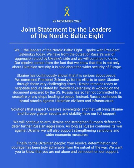 22 NOVEMBER 2025
Joint Statement by the Leaders of the Nordic-Baltic Eight
We - the leaders of the Nordic-Baltic Eight - spoke with President Zelenskyy today. We have from the outset of Russia's war of aggression stood by Ukraine's side and we will continue to do so. Our resolve comes from the fact that we know that this is not only about Ukrainian security, it is also about the wider security of Europe.
Ukraine has continuously shown that it is serious about peace. We commend President Zelenskyy for his efforts to steer Ukraine through these very challenging times. Ukraine remains ready to negotiate and, as stated by President Zelenskyy, is working on the document prepared by the US. Russia has so far not committed to a ceasefire or any steps leading to peace. Instead, Russia continues its brutal attacks against Ukrainian civilians and infrastructure.
Solutions that respect Ukraine's sovereignty and that will bring Ukraine and Europe greater security and stability have our full support.
We will continue to arm Ukraine and strengthen Europe's defence to deter further Russian aggression. As long as Russia continues its war against Ukraine, we will also support strengthening sanctions and wider economic measures.
Finally, to the Ukrainian people: Your resolve, determination and courage has been truly admirable from the outset of the war. We want you to know that you are not alone and can count on our support.