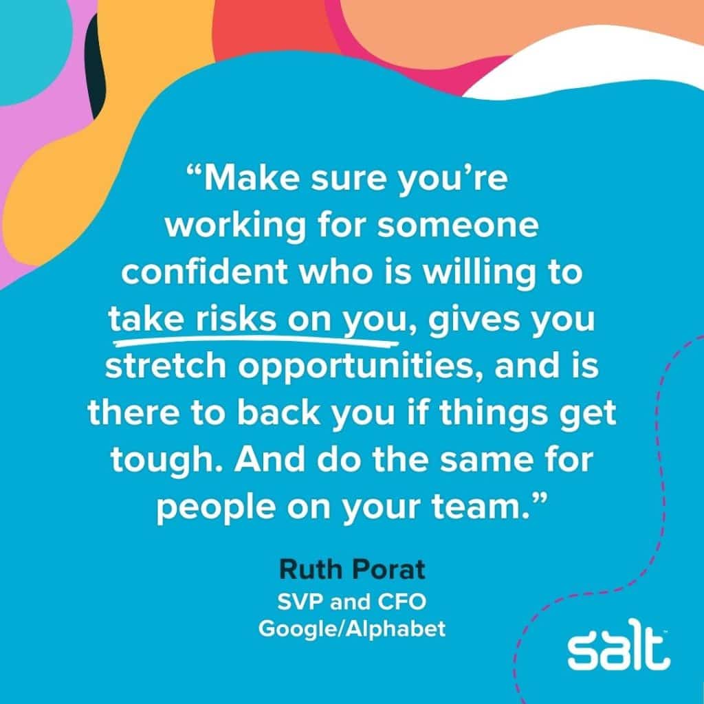 Quote about empowering leaders: “Make sure you’re working for someone confident who is willing to take risks on you, gives you stretch opportunities, and is there to back you if things get tough. And do the same for people on your team.” Ruth Porat, SVP and CFO of Google/Alphabet