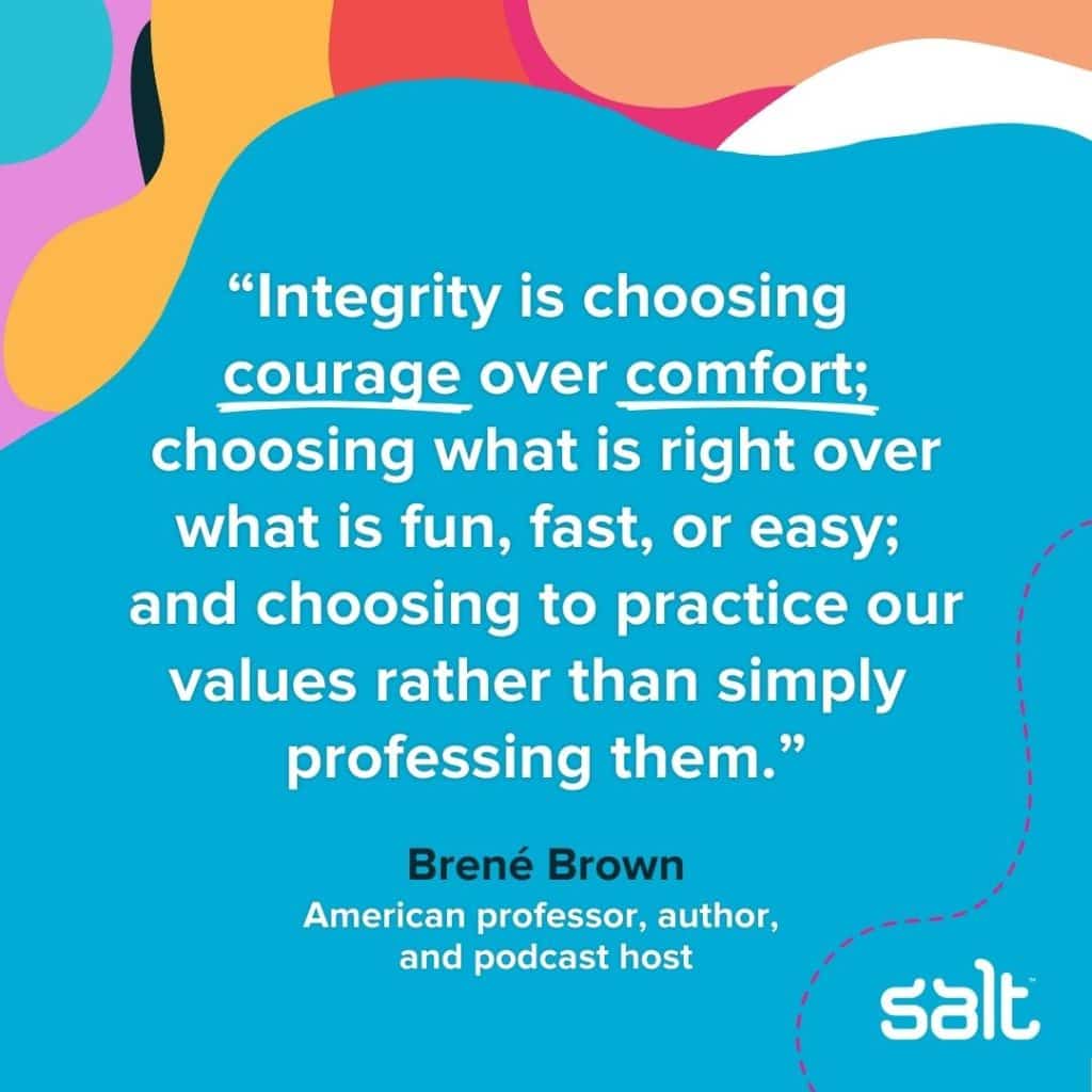 A quote about leaders with intergrity: "Integrity is choosing courage over comfort; choosing what is right over what is fun, fast, or easy; and choosing to practice our values rather than simply professing them." Brené Brown, American professor, author, and podcast host
