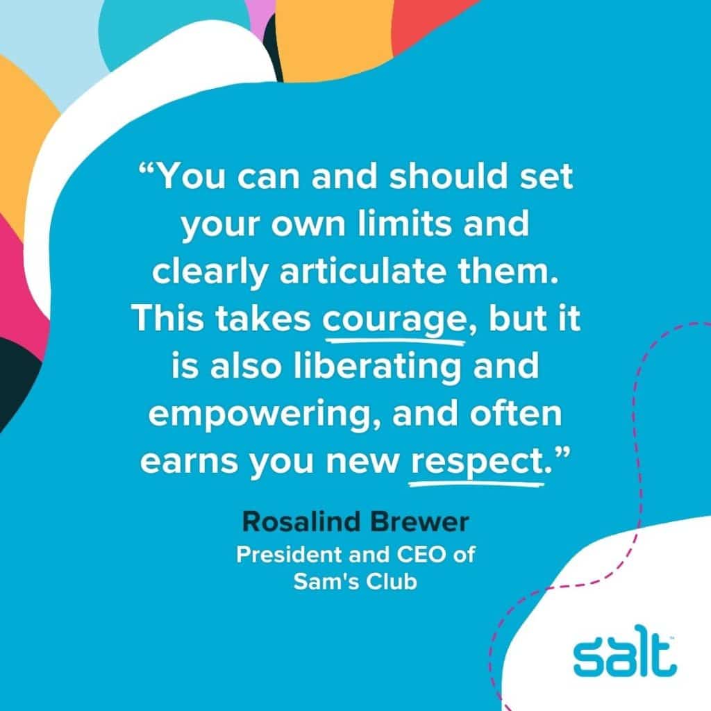 Quote about self-aware leaders: “You can and should set your own limits and clearly articulate them. This takes courage, but it is also liberating and empowering, and often earns you new respect.” Rosalind Brewer, President and CEO of Sam's Club