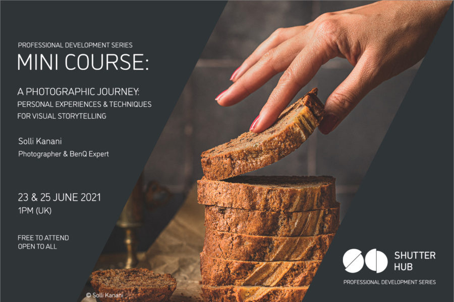 Graphic with the words 'Professional Development Series, MINI COURSE: A Photographic Journey: Personal Experiences & techniques for visual storytelling, Solli Kanani, Photographer & BenQ Expert, 23 & 25 June 2021, 1pm (UK), Free to attend, open to all' A photograph of a hand picking up a slice of a cut loaf is shown, with '© Solli Kanani' below, and the Shutter Hub logo is at the bottom right with 'Professional Development Series' written below.
