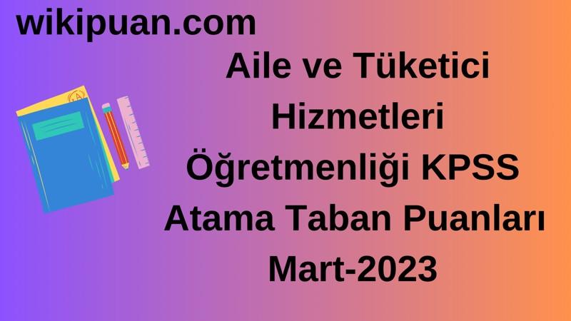 Aile ve Tüketici Hizmetleri Öğretmenliği KPSS Atama Taban Puanları Mart-2023